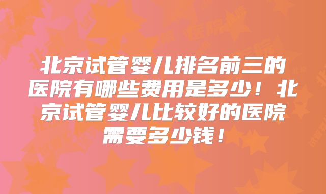 北京试管婴儿排名前三的医院有哪些费用是多少！北京试管婴儿比较好的医院需要多少钱！