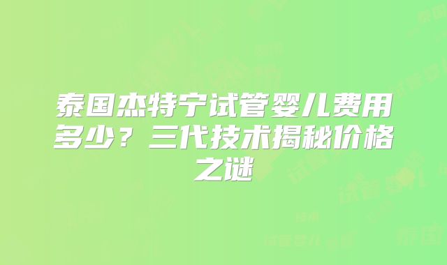 泰国杰特宁试管婴儿费用多少？三代技术揭秘价格之谜