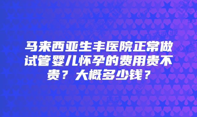 马来西亚生丰医院正常做试管婴儿怀孕的费用贵不贵?大概多少钱?