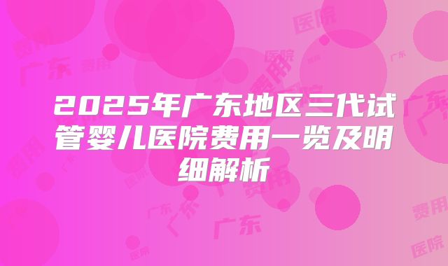 2025年广东地区三代试管婴儿医院费用一览及明细解析