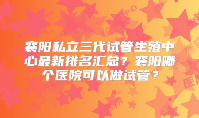 襄阳私立三代试管生殖中心最新排名汇总？襄阳哪个医院可以做试管？