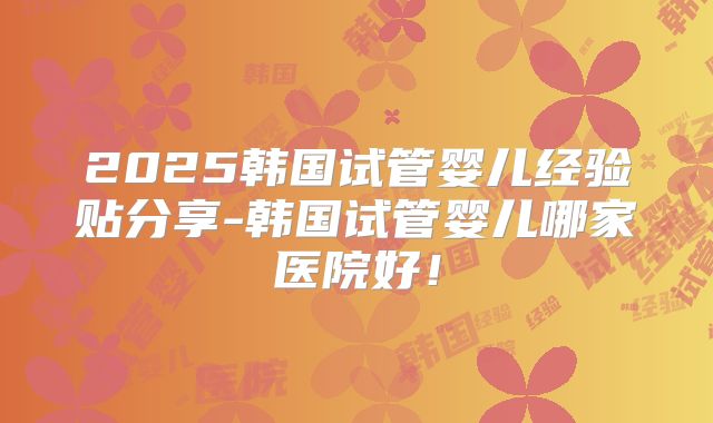 2025韩国试管婴儿经验贴分享-韩国试管婴儿哪家医院好！
