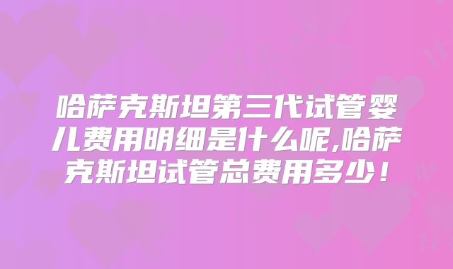 哈萨克斯坦第三代试管婴儿费用明细是什么呢,哈萨克斯坦试管总费用多少！