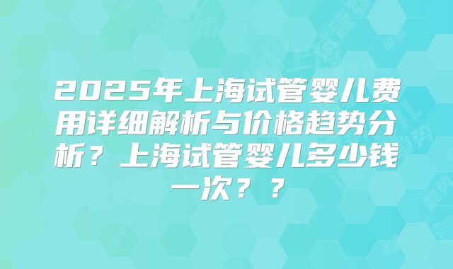 2025年上海试管婴儿费用详细解析与价格趋势分析？上海试管婴儿多少钱一次？？
