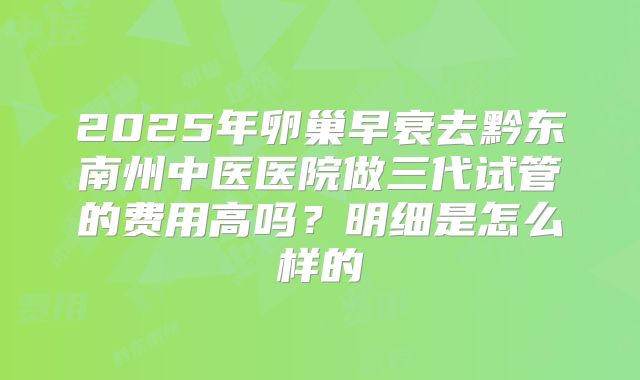 2025年卵巢早衰去黔东南州中医医院做三代试管的费用高吗?明细是怎么样的