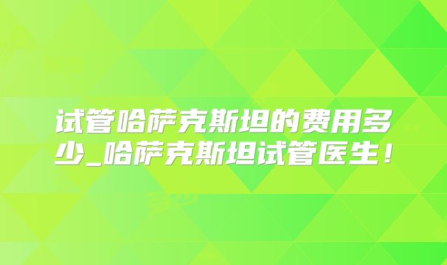 试管哈萨克斯坦的费用多少_哈萨克斯坦试管医生！
