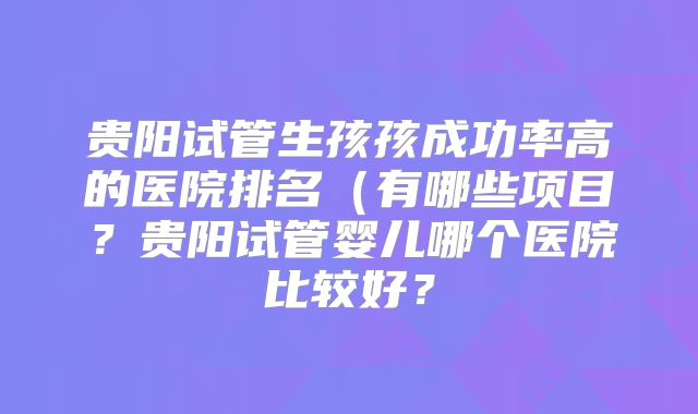 贵阳试管生孩孩成功率高的医院排名（有哪些项目？贵阳试管婴儿哪个医院比较好？
