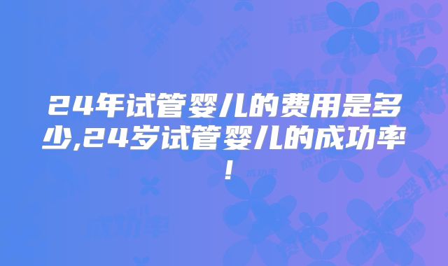 24年试管婴儿的费用是多少,24岁试管婴儿的成功率！