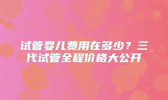 试管婴儿费用在多少？三代试管全程价格大公开