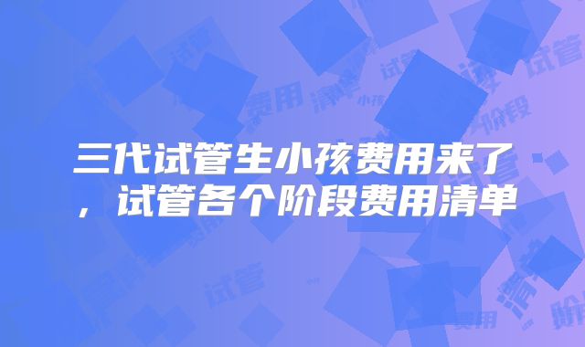 三代试管生小孩费用来了,试管各个阶段费用清单