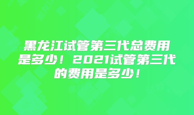 黑龙江试管第三代总费用是多少!2021试管第三代的费用是多少!