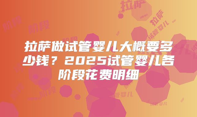 拉萨做试管婴儿大概要多少钱？2025试管婴儿各阶段花费明细