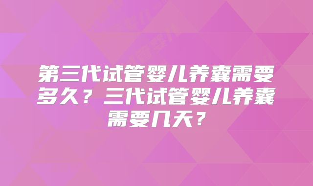 第三代试管婴儿养囊需要多久?三代试管婴儿养囊需要几天?
