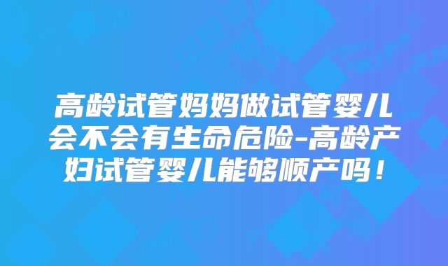 高龄试管妈妈做试管婴儿会不会有生命危险-高龄产妇试管婴儿能够顺产吗!