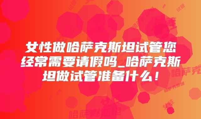 女性做哈萨克斯坦试管您经常需要请假吗_哈萨克斯坦做试管准备什么！