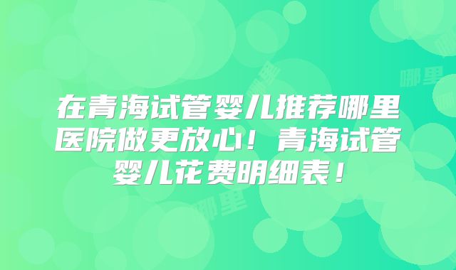 在青海试管婴儿推荐哪里医院做更放心!青海试管婴儿花费明细表!