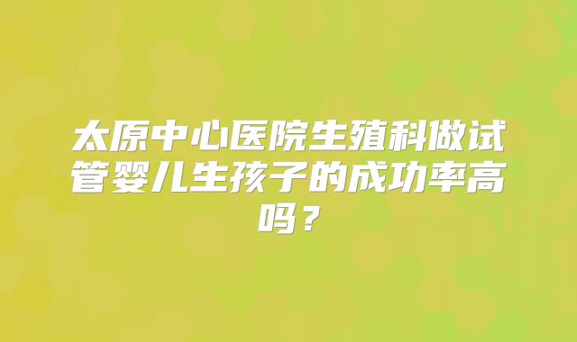 太原中心医院生殖科做试管婴儿生孩子的成功率高吗?