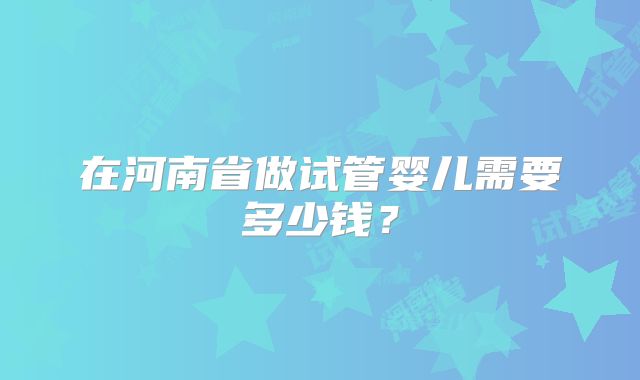 在河南省做试管婴儿需要多少钱？