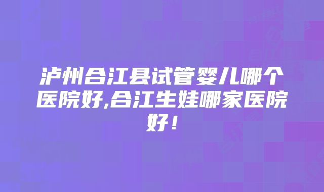 泸州合江县试管婴儿哪个医院好,合江生娃哪家医院好！