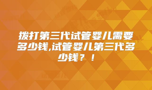拨打第三代试管婴儿需要多少钱,试管婴儿第三代多少钱?!