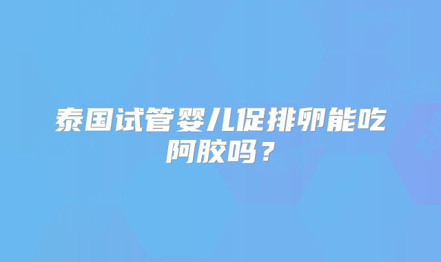 泰国试管婴儿促排卵能吃阿胶吗？