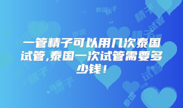 一管精子可以用几次泰国试管,泰国一次试管需要多少钱!
