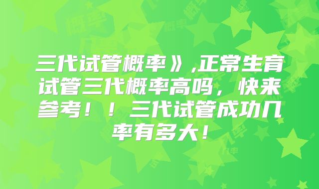 三代试管概率》,正常生育试管三代概率高吗,快来参考!!三代试管成功几率有多大!