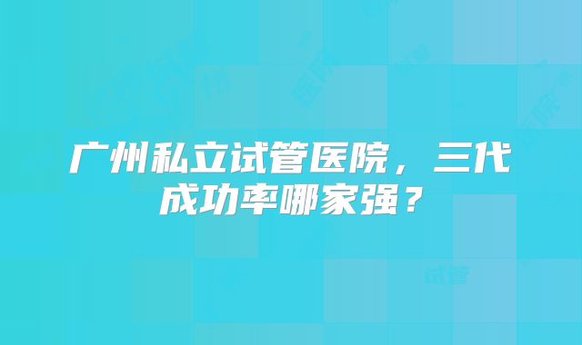 广州私立试管医院,三代成功率哪家强?