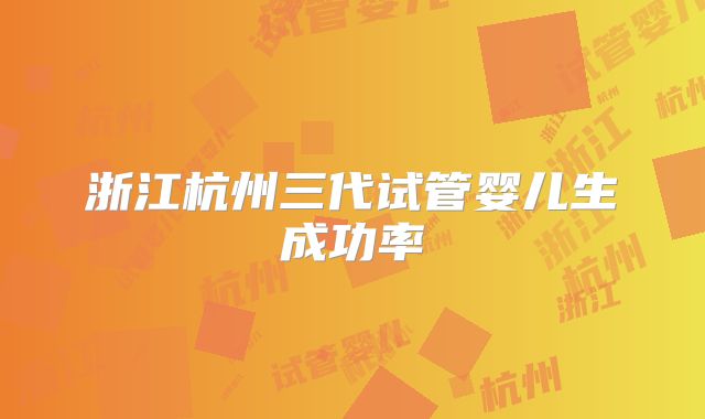 浙江杭州三代试管婴儿生成功率