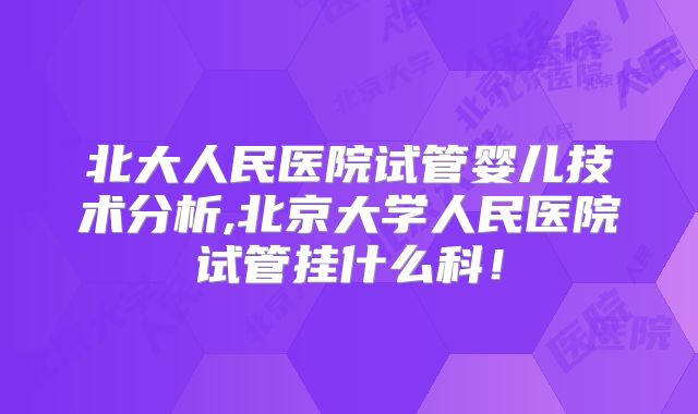 北大人民医院试管婴儿技术分析,北京大学人民医院试管挂什么科!