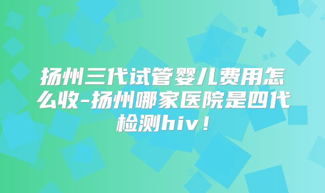 扬州三代试管婴儿费用怎么收-扬州哪家医院是四代检测hiv!