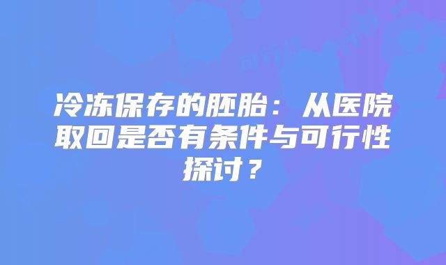 冷冻保存的胚胎:从医院取回是否有条件与可行性探讨?