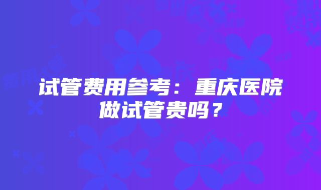 试管费用参考：重庆医院做试管贵吗？