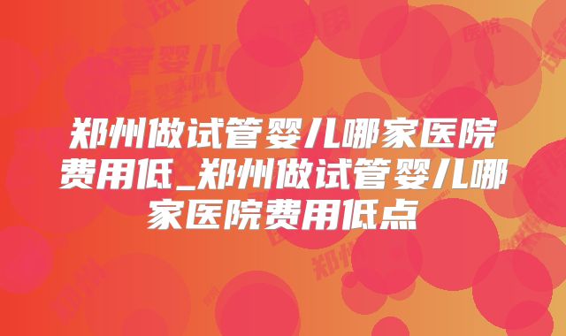 郑州做试管婴儿哪家医院费用低_郑州做试管婴儿哪家医院费用低点