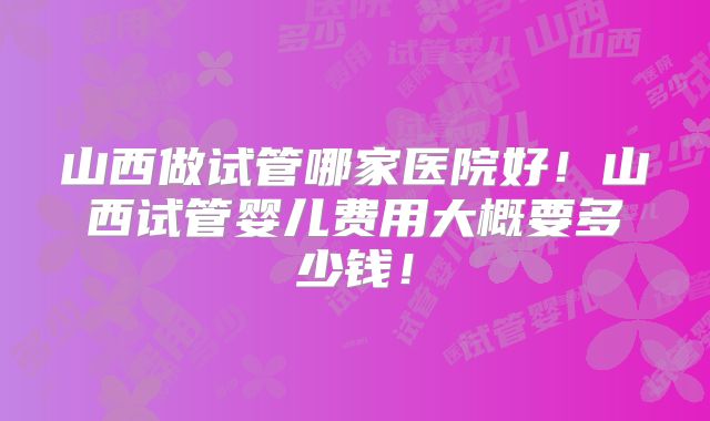 山西做试管哪家医院好!山西试管婴儿费用大概要多少钱!