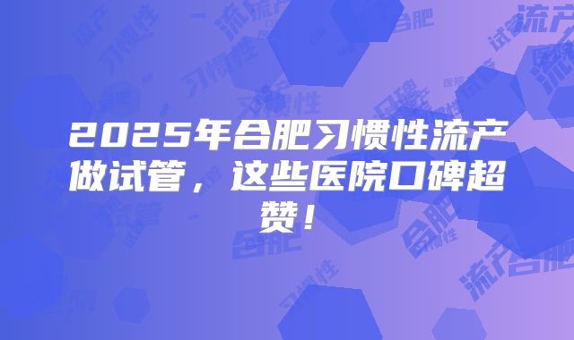 2025年合肥习惯性流产做试管，这些医院口碑超赞！