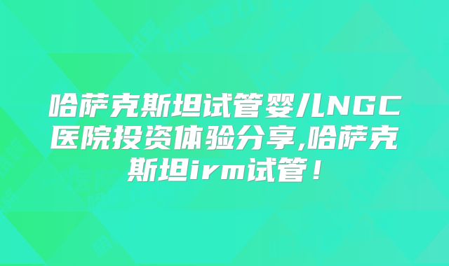 哈萨克斯坦试管婴儿NGC医院投资体验分享,哈萨克斯坦irm试管！