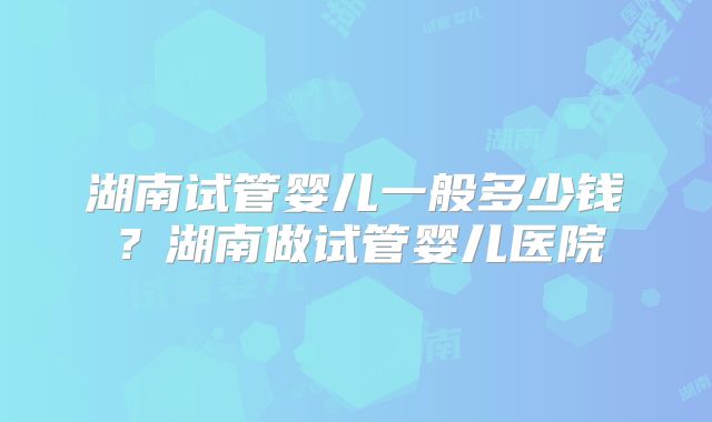 湖南试管婴儿一般多少钱？湖南做试管婴儿医院
