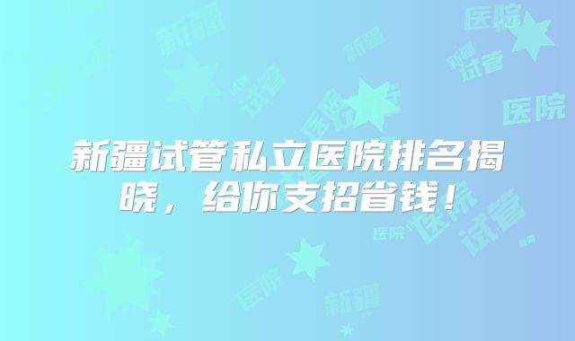 新疆试管私立医院排名揭晓，给你支招省钱！