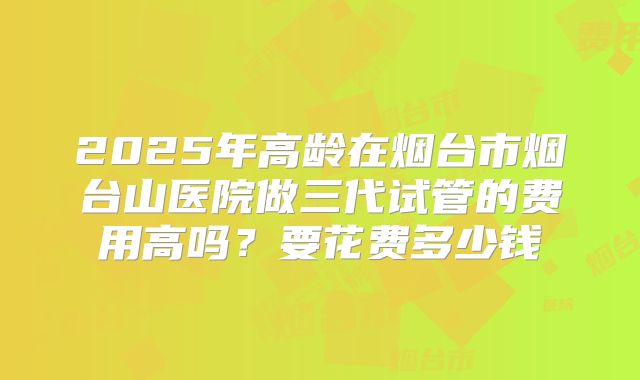 2025年高龄在烟台市烟台山医院做三代试管的费用高吗？要花费多少钱