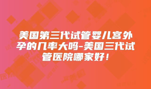 美国第三代试管婴儿宫外孕的几率大吗-美国三代试管医院哪家好！