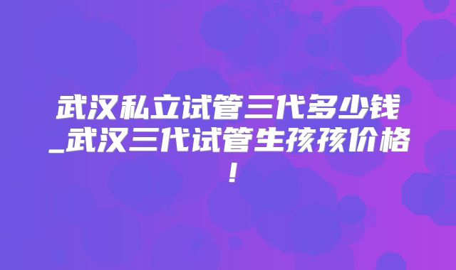 武汉私立试管三代多少钱_武汉三代试管生孩孩价格!