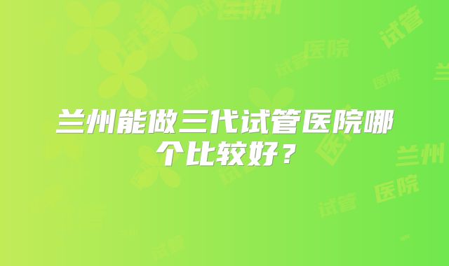 兰州能做三代试管医院哪个比较好?