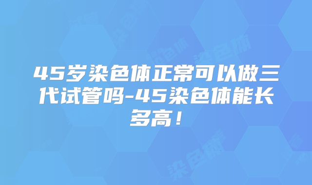 45岁染色体正常可以做三代试管吗-45染色体能长多高！