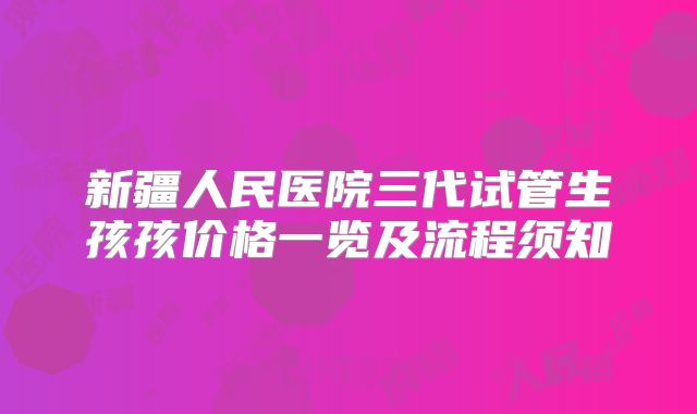 新疆人民医院三代试管生孩孩价格一览及流程须知