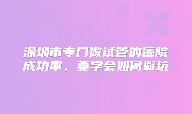 深圳市专门做试管的医院成功率，要学会如何避坑