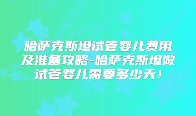 哈萨克斯坦试管婴儿费用及准备攻略-哈萨克斯坦做试管婴儿需要多少天！