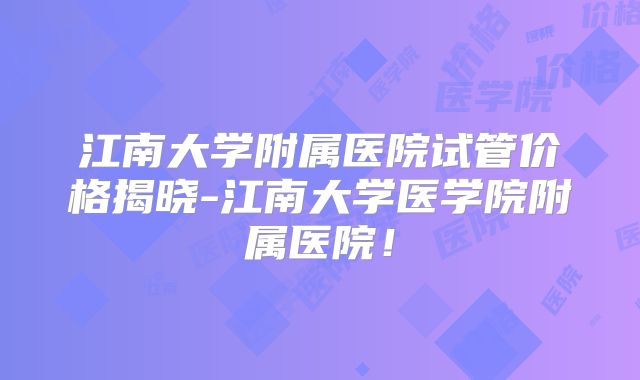 江南大学附属医院试管价格揭晓-江南大学医学院附属医院!