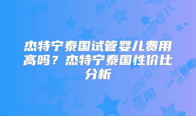 杰特宁泰国试管婴儿费用高吗？杰特宁泰国性价比分析