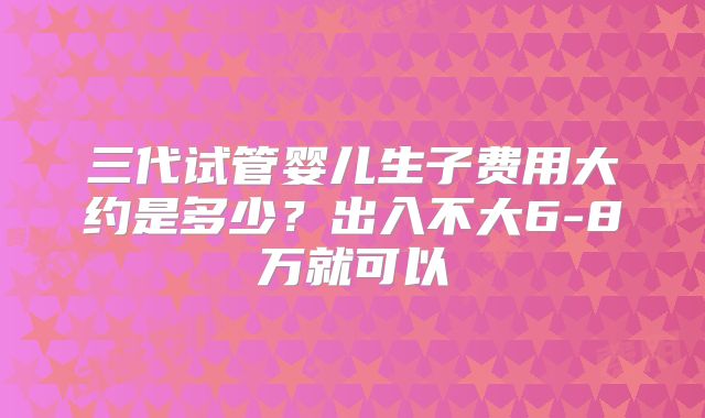 三代试管婴儿生子费用大约是多少?出入不大6-8万就可以